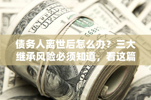 武汉债务人离世后怎么办？三大继承风险必须知道，看这篇就够了
